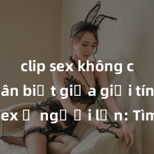 clip sex không che Phân biệt giữa giới tính và sex ở người lớn: Tìm hiểu sự khác biệt và yếu tố quyết định