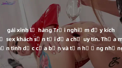 gái xinh lộ hàng Trải nghiệm đầy kích thích với dịch vụ sex khách sạn tại địa chỉ uy tín. Thỏa mãn mong muốn tình dục của bạn và tận hưởng những giây phút đam mê không giới hạn!