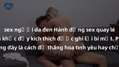 sex người da đen Hành động sex quay lén: những khoảnh khắc đầy kích thích được ghi lại bí mật. Phải chăng đây là cách để thăng hoa tình yêu hay chỉ là sự vi phạm sự riêng tư?