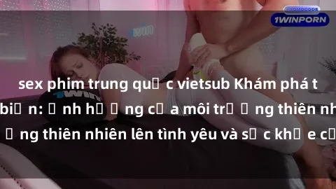sex phim trung quốc vietsub Khám phá thú vị với sex bãi biển: Ảnh hưởng của môi trường thiên nhiên lên tình yêu và sức khỏe của bạn