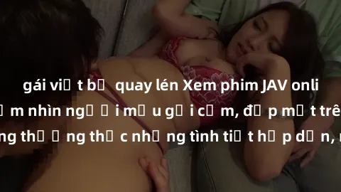 gái việt bị quay lén Xem phim JAV online: Trải nghiệm ngắm nhìn người mẫu gợi cảm, đẹp mắt trên màn hình. Cùng thưởng thức những tình tiết hấp dẫn, nóng bỏng trong thế giới giải trí .