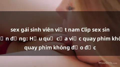 sex gái sinh viên việt nam Clip sex sinh viên gây chấn động: Hậu quả của việc quay phim không đạo đức
