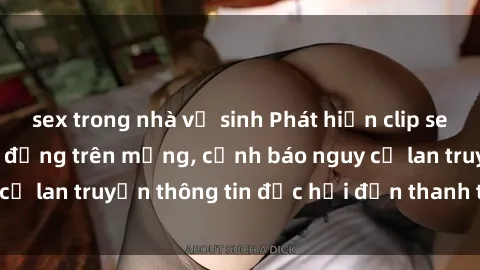 sex trong nhà vệ sinh Phát hiện clip sex nữ sinh gây chấn động trên mạng, cảnh báo nguy cơ lan truyền thông tin độc hại đến thanh thiếu niên