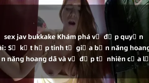 sex jav bukkake Khám phá vẻ đẹp quyến rũ của sex Châu Phi: Sự kết hợp tinh tế giữa bản năng hoang dã và vẻ đẹp tự nhiên của lục địa đen
