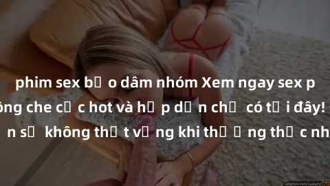 phim sex bạo dâm nhóm Xem ngay sex phim Việt Nam không che cực hot và hấp dẫn chỉ có tại đây! Đảm bảo bạn sẽ không thất vọng khi thưởng thức những cảnh nóng bỏng từ phim này.
