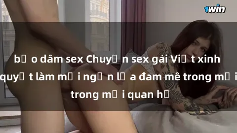 bạo dâm sex Chuyện sex gái Việt xinh đẹp: Bí quyết làm mới ngọn lửa đam mê trong mối quan hệ