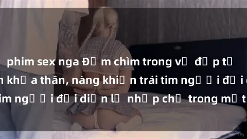 phim sex nga Đắm chìm trong vẻ đẹp tự nhiên của gái xinh khỏa thân, nàng khiến trái tim người đối diện lỡ nhịp chỉ trong một cái nhìn.