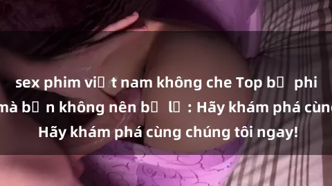 sex phim việt nam không che Top bộ phim sex hay nhất mà bạn không nên bỏ lỡ: Hãy khám phá cùng chúng tôi ngay!