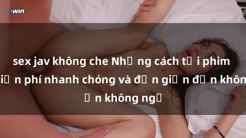sex jav không che Những cách tải phim sex miễn phí nhanh chóng và đơn giản đến không ngờ