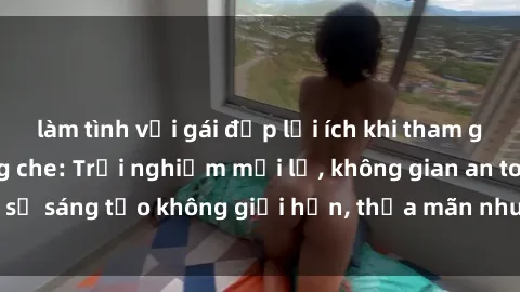 làm tình với gái đẹp lợi ích khi tham gia sex online không che: Trải nghiệm mới lạ, không gian an toàn, sự sáng tạo không giới hạn, thỏa mãn nhu cầu tình dục của bạn.