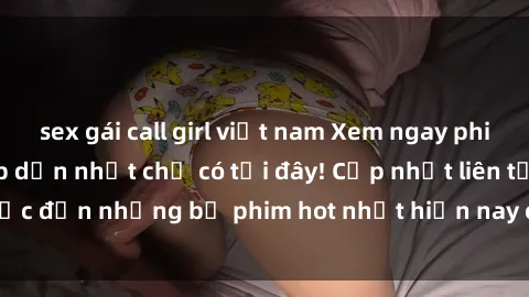 sex gái call girl việt nam Xem ngay phim sex mới nhất, hấp dẫn nhất chỉ có tại đây! Cập nhật liên tục đến những bộ phim hot nhất hiện nay chỉ trong vài cú click!