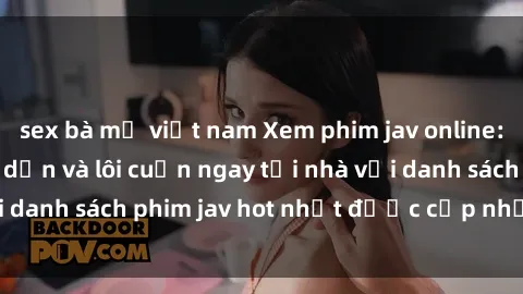 sex bà mẹ việt nam Xem phim jav online: trải nghiệm hấp dẫn và lôi cuốn ngay tại nhà với danh sách phim jav hot nhất được cập nhật liên tục.