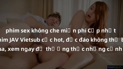 phim sex không che miễn phí Cập nhật mới nhất: Top phim JAV Vietsub cực hot, độc đáo không thể bỏ qua, xem ngay để thưởng thức những cảnh hấp dẫn và đầy kích thích!