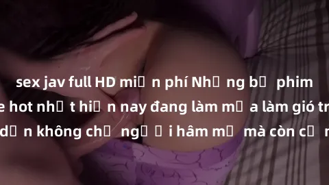 sex jav full HD miễn phí Những bộ phim JAV idol không che hot nhất hiện nay đang làm mưa làm gió trên mạng, hấp dẫn không chỉ người hâm mộ mà còn cả những ai mới tìm hiểu về thể loại này!