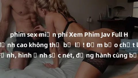 phim sex miễn phí Xem Phim Jav Full HD: Những bộ phim đỉnh cao không thể bỏ lỡ! Đảm bảo chất lượng ổn định, hình ảnh sắc nét, đồng hành cùng bạn trong những giây phút thư giãn!