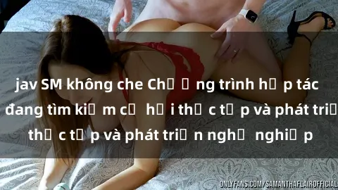 jav SM không che Chương trình hợp tác JAV cho sinh viên đang tìm kiếm cơ hội thực tập và phát triển nghề nghiệp