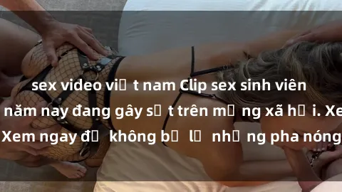 sex video việt nam Clip sex sinh viên mới nhất hot nhất năm nay đang gây sốt trên mạng xã hội. Xem ngay để không bỏ lỡ những pha nóng không thể bỏ qua!