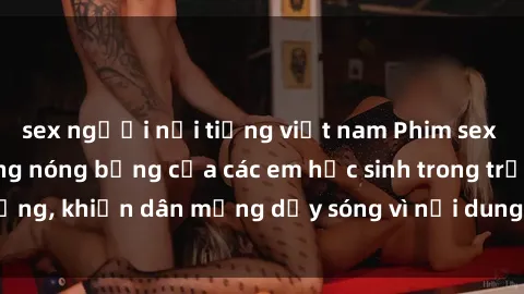 sex người nổi tiếng việt nam Phim sex học sinh: Hành động nóng bỏng của các em học sinh trong trường, khiến dân mạng dậy sóng vì nội dung gợi cảm và kích thích.