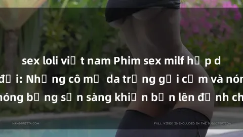 sex loli việt nam Phim sex milf hấp dẫn nhất mọi thời đại: Những cô mẹ da trắng gợi cảm và nóng bỏng sẵn sàng khiến bạn lên đỉnh chỉ trong chớp mắt!