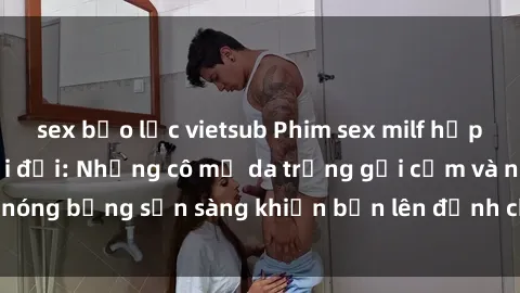 sex bạo lực vietsub Phim sex milf hấp dẫn nhất mọi thời đại: Những cô mẹ da trắng gợi cảm và nóng bỏng sẵn sàng khiến bạn lên đỉnh chỉ trong chớp mắt!