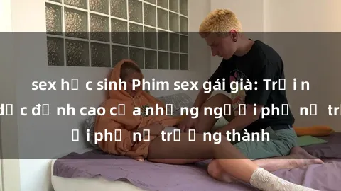 sex học sinh Phim sex gái già: Trải nghiệm tình dục đỉnh cao của những người phụ nữ trưởng thành