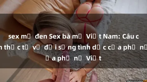 sex mỹ đen Sex bà mẹ Việt Nam: Câu chuyện thực tế về đời sống tình dục của phụ nữ Việt