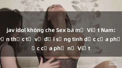 jav idol không che Sex bà mẹ Việt Nam: Câu chuyện thực tế về đời sống tình dục của phụ nữ Việt