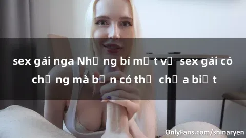 sex gái nga Những bí mật về sex gái có chồng mà bạn có thể chưa biết