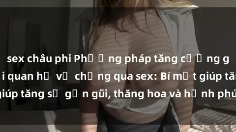 sex châu phi Phương pháp tăng cường gắn kết trong mối quan hệ vợ chồng qua sex: Bí mật giúp tăng sự gần gũi, thăng hoa và hạnh phúc cho cặp đôi