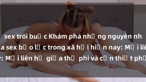 sex trói buộc Khám phá những nguyên nhân và hậu quả của sex bạo lực trong xã hội hiện nay: Mối liên hệ giữa thị phi và cần thiết phải ngăn chặn.