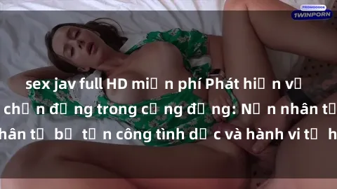 sex jav full HD miễn phí Phát hiện vụ án bạo dâm sex gây chấn động trong cộng đồng: Nạn nhân tố bị tấn công tình dục và hành vi tệ hại được tiết lộ