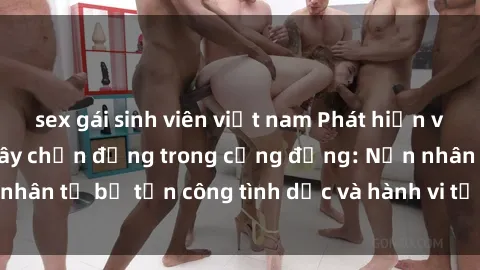 sex gái sinh viên việt nam Phát hiện vụ án bạo dâm sex gây chấn động trong cộng đồng: Nạn nhân tố bị tấn công tình dục và hành vi tệ hại được tiết lộ