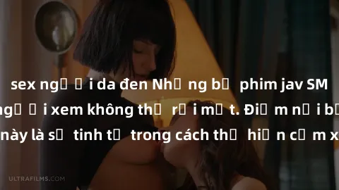 sex người da đen Những bộ phim jav SM không che khiến người xem không thể rời mắt. Điểm nổi bật của thể loại này là sự tinh tế trong cách thể hiện cảm xúc và sự hấp dẫn của những cảnh quay.