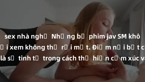 sex nhà nghỉ Những bộ phim jav SM không che khiến người xem không thể rời mắt. Điểm nổi bật của thể loại này là sự tinh tế trong cách thể hiện cảm xúc và sự hấp dẫn của những cảnh quay.