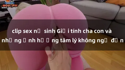 clip sex nữ sinh Giới tính cha con và những ảnh hưởng tâm lý không ngờ đến