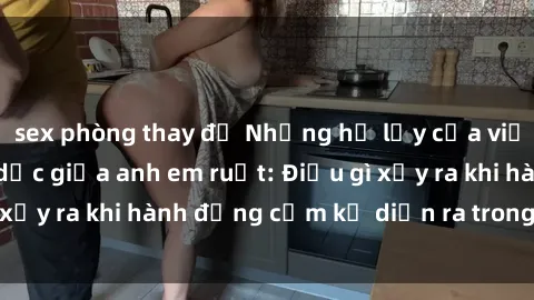 sex phòng thay đồ Những hệ lụy của việc có quan hệ tình dục giữa anh em ruột: Điều gì xảy ra khi hành động cấm kỵ diễn ra trong gia đình?