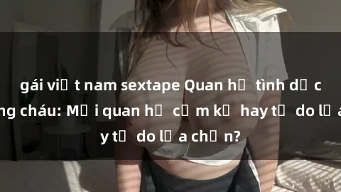 gái việt nam sextape Quan hệ tình dục giữa ông cháu: Mối quan hệ cấm kỵ hay tự do lựa chọn?