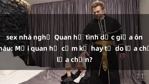 sex nhà nghỉ Quan hệ tình dục giữa ông cháu: Mối quan hệ cấm kỵ hay tự do lựa chọn?