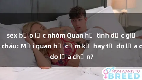 sex bạo lực nhóm Quan hệ tình dục giữa ông cháu: Mối quan hệ cấm kỵ hay tự do lựa chọn?