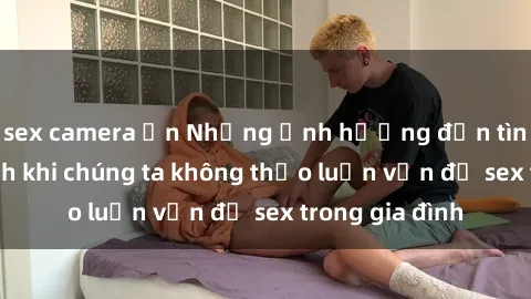 sex camera ẩn Những ảnh hưởng đến tình cảm gia đình khi chúng ta không thảo luận vấn đề sex trong gia đình