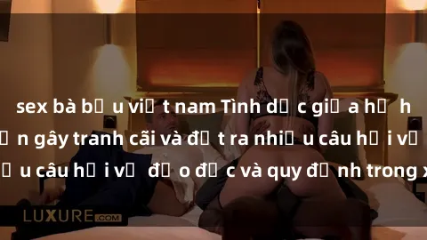 sex bà bầu việt nam Tình dục giữa họ hàng: Những sự kiện gây tranh cãi và đặt ra nhiều câu hỏi về đạo đức và quy định trong xã hội.