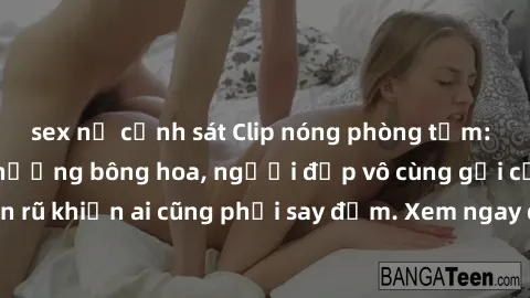 sex nữ cảnh sát Clip nóng phòng tắm: Hít thở nồng nàn hương bông hoa, người đẹp vô cùng gợi cảm và quyến rũ khiến ai cũng phải say đắm. Xem ngay để trải nghiệm điều đặc biệt!