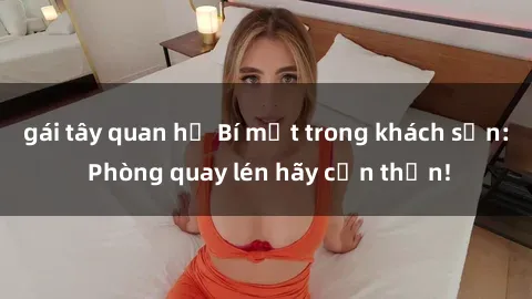 gái tây quan hệ Bí mật trong khách sạn: Phòng quay lén hãy cẩn thận!