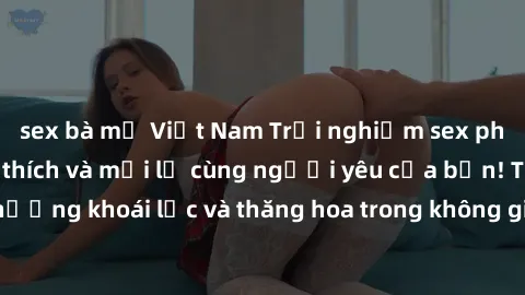 sex bà mẹ Việt Nam Trải nghiệm sex phòng tắm đầy kích thích và mới lạ cùng người yêu của bạn! Tận hưởng khoái lạc và thăng hoa trong không gian tắm ấm áp và gợi cảm.