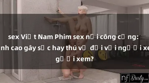 sex Việt Nam Phim sex nơi công cộng: Đỉnh cao gây sốc hay thú vị đối với người xem?