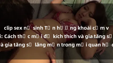 clip sex nữ sinh Tận hưởng khoái cảm với sex ngoài trời: Cách thức mới để kích thích và gia tăng sự lãng mạn trong mối quan hệ của bạn!
