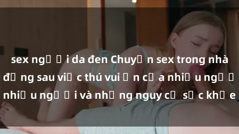 sex người da đen Chuyện sex trong nhà vệ sinh: Sự thật đằng sau việc thú vui ẩn của nhiều người và những nguy cơ sức khỏe cần lưu ý