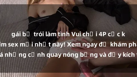gái bị trói làm tình Vui chơi 4P cực kỳ hấp dẫn trong phim sex mới nhất này! Xem ngay để khám phá những cảnh quay nóng bỏng và đầy kích thích của bộ phim này!
