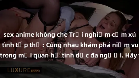 sex anime không che Trải nghiệm cảm xúc mới mẻ với làm tình tập thể: Cùng nhau khám phá niềm vui và sự mãnh liệt trong mối quan hệ tình dục đa người. Hãy thử ngay để biết cảm giác thú vị này!