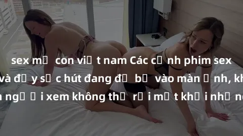 sex mẹ con việt nam Các cảnh phim sex bukkake hấp dẫn và đầy sức hút đang đổ bộ vào màn ảnh, khiến người xem không thể rời mắt khỏi những cảnh quay đầy kích thích.
